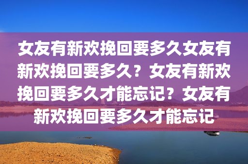 女友有新欢挽回要多久女友有新欢挽回要多久？女友有新欢挽回要多久才能忘记？女友有新欢挽回要多久才能忘记