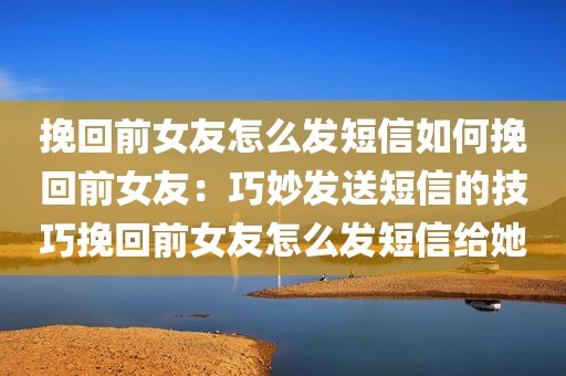 挽回前女友怎么发短信如何挽回前女友：巧妙发送短信的技巧挽回前女友怎么发短信给她
