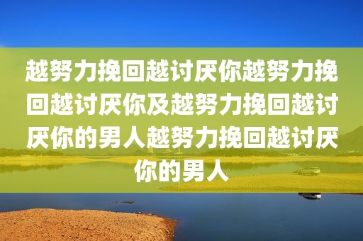 越努力挽回越讨厌你越努力挽回越讨厌你及越努力挽回越讨厌你的男人越努力挽回越讨厌你的男人