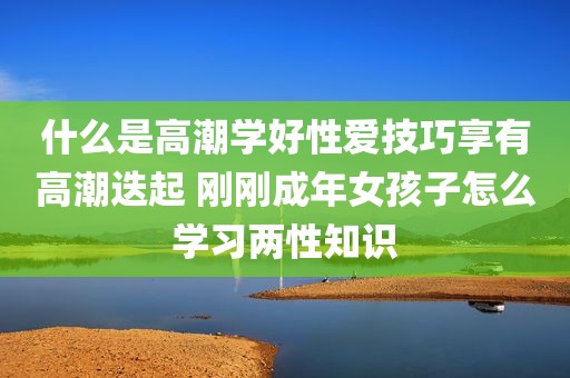 什么是高潮学好性爱技巧享有高潮迭起 刚刚成年女孩子怎么学习两性知识
