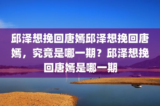 邱泽想挽回唐嫣邱泽想挽回唐嫣，究竟是哪一期？邱泽想挽回唐嫣是哪一期