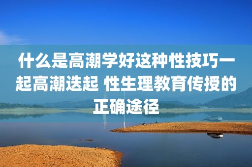 什么是高潮学好这种性技巧一起高潮迭起 性生理教育传授的正确途径