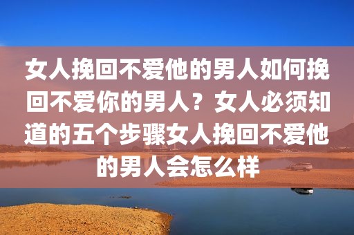 女人挽回不爱他的男人如何挽回不爱你的男人？女人必须知道的五个步骤女人挽回不爱他的男人会怎么样