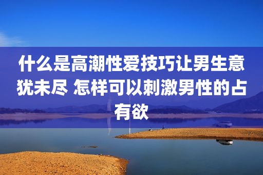 什么是高潮性爱技巧让男生意犹未尽 怎样可以刺激男性的占有欲