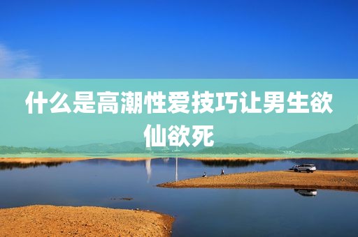 什么是高潮性爱技巧让男生欲仙欲死