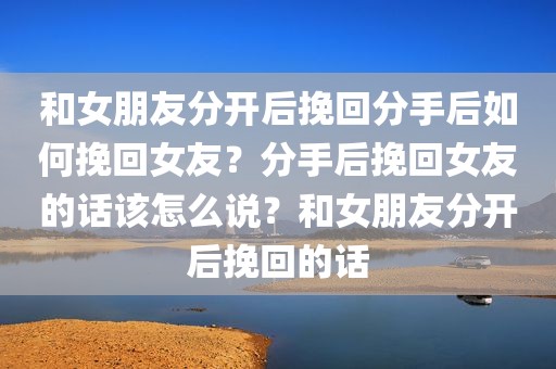 和女朋友分开后挽回分手后如何挽回女友？分手后挽回女友的话该怎么说？和女朋友分开后挽回的话