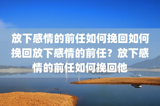 放下感情的前任如何挽回如何挽回放下感情的前任？放下感情的前任如何挽回他