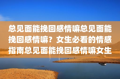 总见面能挽回感情嘛总见面能挽回感情嘛？女生必看的情感指南总见面能挽回感情嘛女生