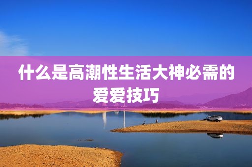 什么是高潮性生活大神必需的爱爱技巧
