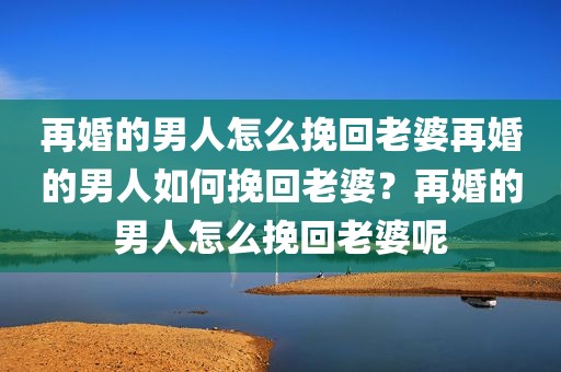 再婚的男人怎么挽回老婆再婚的男人如何挽回老婆？再婚的男人怎么挽回老婆呢