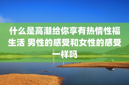 什么是高潮给你享有热情性福生活 男性的感受和女性的感受一样吗