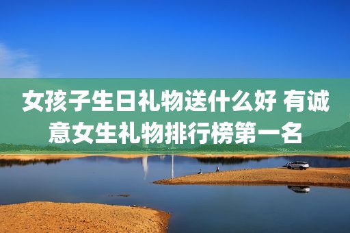 女孩子生日礼物送什么好 有诚意女生礼物排行榜第一名
