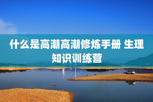 什么是高潮高潮修炼手册 生理知识训练营