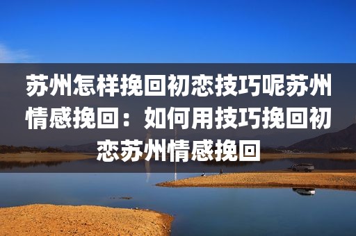 苏州怎样挽回初恋技巧呢苏州情感挽回：如何用技巧挽回初恋苏州情感挽回