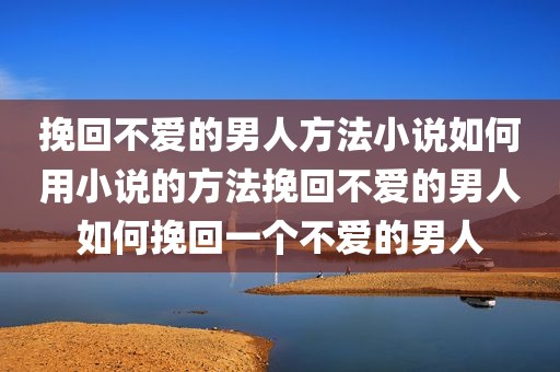 挽回不爱的男人方法小说如何用小说的方法挽回不爱的男人如何挽回一个不爱的男人
