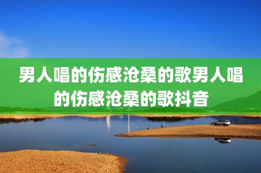 男人唱的伤感沧桑的歌男人唱的伤感沧桑的歌抖音