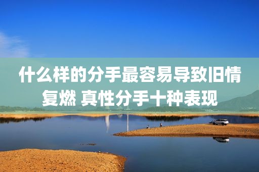 什么样的分手最容易导致旧情复燃 真性分手十种表现
