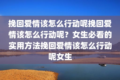挽回爱情该怎么行动呢挽回爱情该怎么行动呢？女生必看的实用方法挽回爱情该怎么行动呢女生