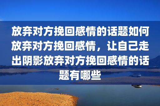 放弃对方挽回感情的话题如何放弃对方挽回感情，让自己走出阴影放弃对方挽回感情的话题有哪些