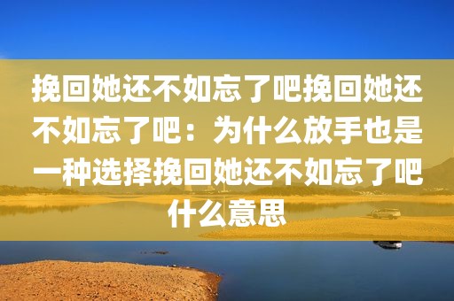 挽回她还不如忘了吧挽回她还不如忘了吧：为什么放手也是一种选择挽回她还不如忘了吧什么意思