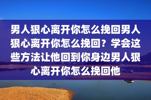 男人狠心离开你怎么挽回男人狠心离开你怎么挽回？学会这些方法让他回到你身边男人狠心离开你怎么挽回他