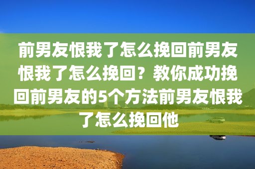 前男友恨我了怎么挽回前男友恨我了怎么挽回？教你成功挽回前男友的5个方法前男友恨我了怎么挽回他