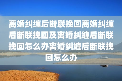 离婚纠缠后断联挽回离婚纠缠后断联挽回及离婚纠缠后断联挽回怎么办离婚纠缠后断联挽回怎么办