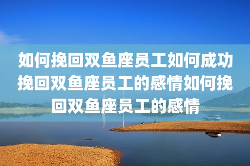 如何挽回双鱼座员工如何成功挽回双鱼座员工的感情如何挽回双鱼座员工的感情