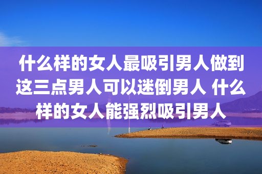 什么样的女人最吸引男人做到这三点男人可以迷倒男人 什么样的女人能强烈吸引男人