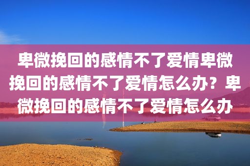 卑微挽回的感情不了爱情卑微挽回的感情不了爱情怎么办？卑微挽回的感情不了爱情怎么办