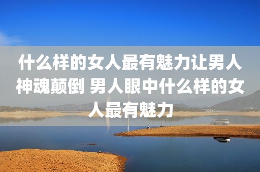 什么样的女人最有魅力让男人神魂颠倒 男人眼中什么样的女人最有魅力