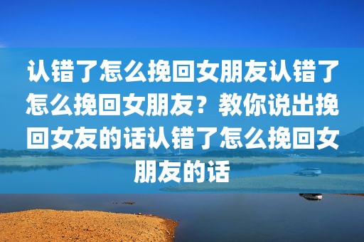 认错了怎么挽回女朋友认错了怎么挽回女朋友？教你说出挽回女友的话认错了怎么挽回女朋友的话