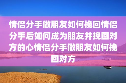 情侣分手做朋友如何挽回情侣分手后如何成为朋友并挽回对方的心情侣分手做朋友如何挽回对方
