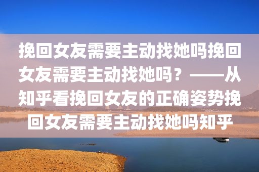 挽回女友需要主动找她吗挽回女友需要主动找她吗？——从知乎看挽回女友的正确姿势挽回女友需要主动找她吗知乎