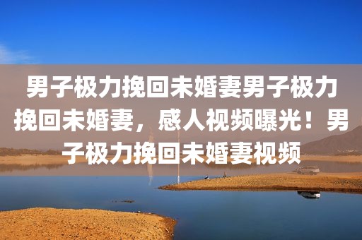 男子极力挽回未婚妻男子极力挽回未婚妻，感人视频曝光！男子极力挽回未婚妻视频