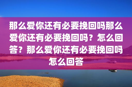 那么爱你还有必要挽回吗那么爱你还有必要挽回吗？怎么回答？那么爱你还有必要挽回吗怎么回答