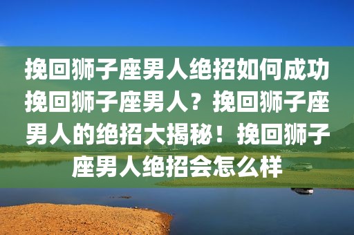 挽回狮子座男人绝招如何成功挽回狮子座男人？挽回狮子座男人的绝招大揭秘！挽回狮子座男人绝招会怎么样