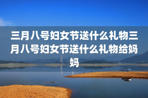 三月八号妇女节送什么礼物三月八号妇女节送什么礼物给妈妈
