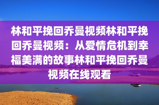 林和平挽回乔曼视频林和平挽回乔曼视频：从爱情危机到幸福美满的故事林和平挽回乔曼视频在线观看