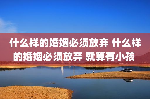 什么样的婚姻必须放弃 什么样的婚姻必须放弃 就算有小孩 