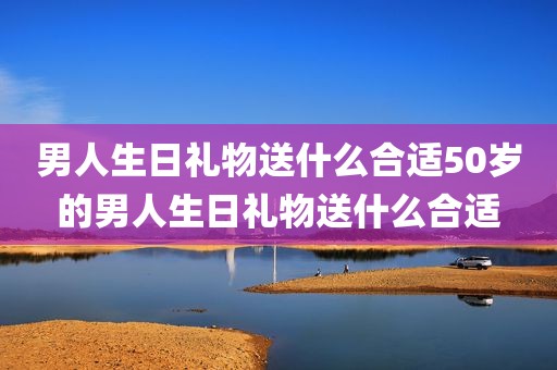 男人生日礼物送什么合适50岁的男人生日礼物送什么合适