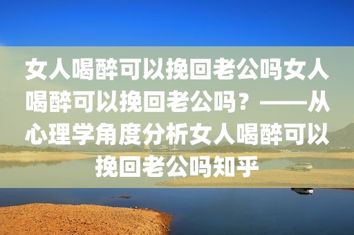 女人喝醉可以挽回老公吗女人喝醉可以挽回老公吗？——从心理学角度分析女人喝醉可以挽回老公吗知乎