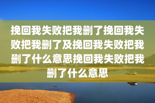 挽回我失败把我删了挽回我失败把我删了及挽回我失败把我删了什么意思挽回我失败把我删了什么意思