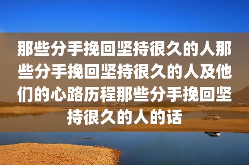 那些分手挽回坚持很久的人那些分手挽回坚持很久的人及他们的心路历程那些分手挽回坚持很久的人的话