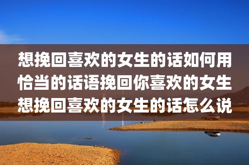 想挽回喜欢的女生的话如何用恰当的话语挽回你喜欢的女生想挽回喜欢的女生的话怎么说