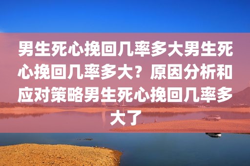 男生死心挽回几率多大男生死心挽回几率多大？原因分析和应对策略男生死心挽回几率多大了
