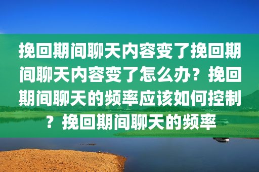挽回期间聊天内容变了挽回期间聊天内容变了怎么办？挽回期间聊天的频率应该如何控制？挽回期间聊天的频率
