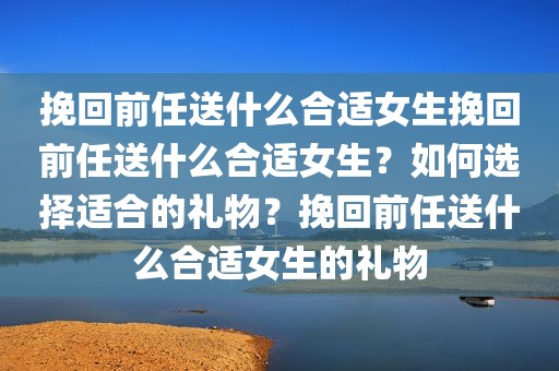 挽回前任送什么合适女生挽回前任送什么合适女生？如何选择适合的礼物？挽回前任送什么合适女生的礼物