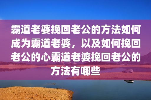 霸道老婆挽回老公的方法如何成为霸道老婆，以及如何挽回老公的心霸道老婆挽回老公的方法有哪些