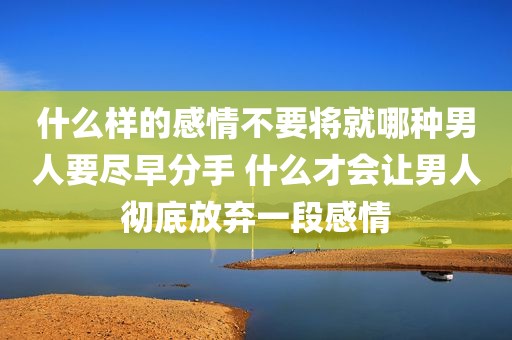 什么样的感情不要将就哪种男人要尽早分手 什么才会让男人彻底放弃一段感情